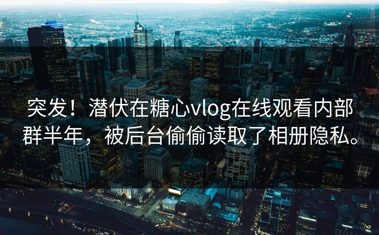 突发！潜伏在糖心vlog在线观看内部群半年，被后台偷偷读取了相册隐私。