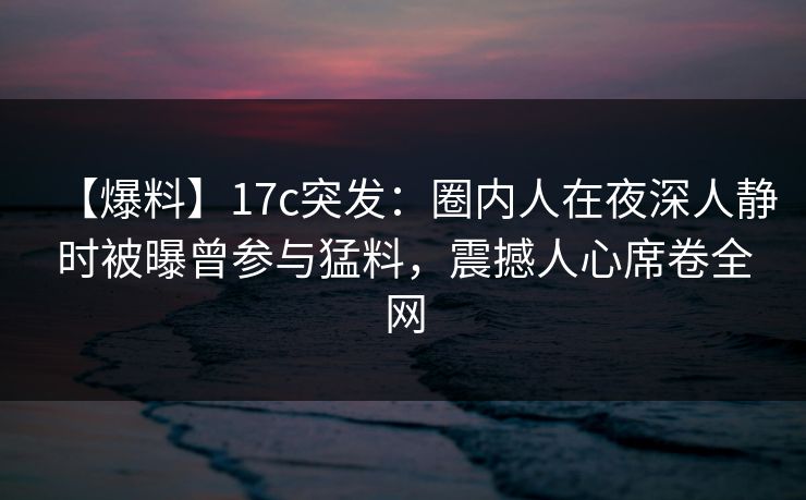 【爆料】17c突发：圈内人在夜深人静时被曝曾参与猛料，震撼人心席卷全网