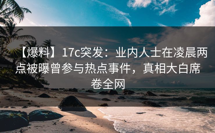 【爆料】17c突发：业内人士在凌晨两点被曝曾参与热点事件，真相大白席卷全网