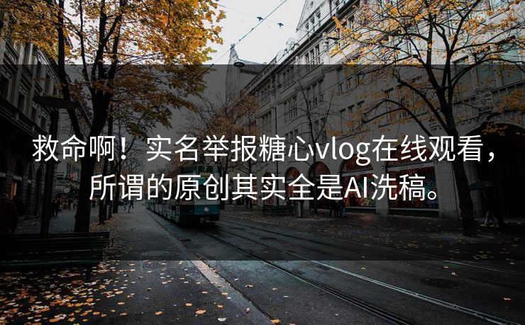 救命啊！实名举报糖心vlog在线观看，所谓的原创其实全是AI洗稿。