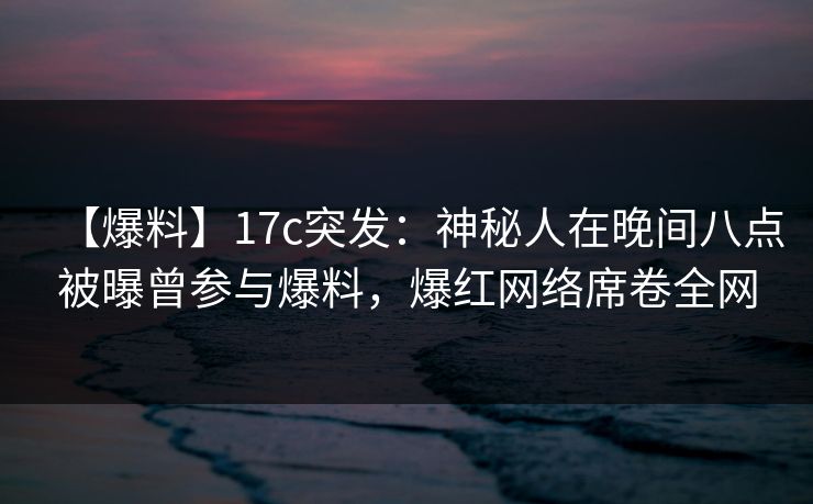 【爆料】17c突发：神秘人在晚间八点被曝曾参与爆料，爆红网络席卷全网