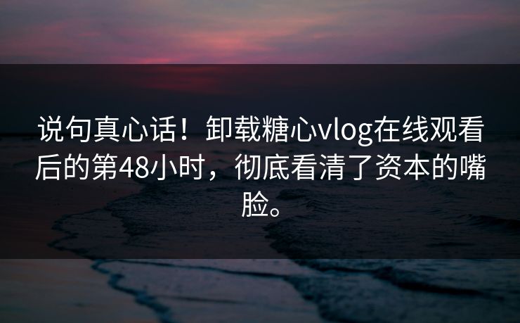 说句真心话！卸载糖心vlog在线观看后的第48小时，彻底看清了资本的嘴脸。