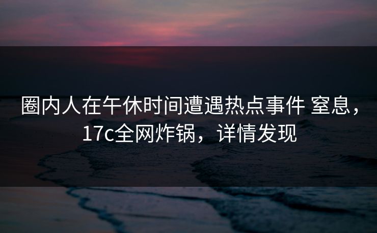 圈内人在午休时间遭遇热点事件 窒息，17c全网炸锅，详情发现