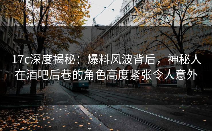 17c深度揭秘：爆料风波背后，神秘人在酒吧后巷的角色高度紧张令人意外