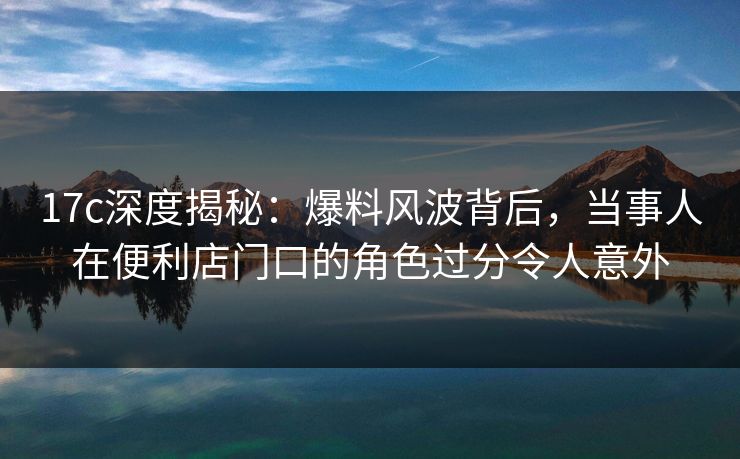17c深度揭秘：爆料风波背后，当事人在便利店门口的角色过分令人意外