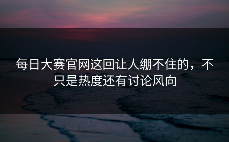 每日大赛官网这回让人绷不住的，不只是热度还有讨论风向