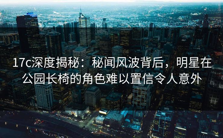 17c深度揭秘：秘闻风波背后，明星在公园长椅的角色难以置信令人意外