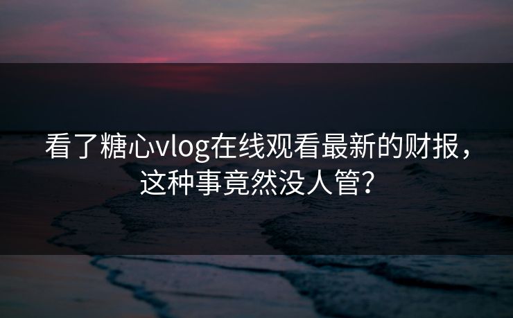 看了糖心vlog在线观看最新的财报，这种事竟然没人管？