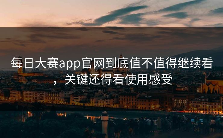 每日大赛app官网到底值不值得继续看，关键还得看使用感受