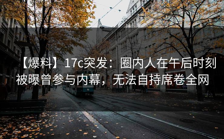 【爆料】17c突发：圈内人在午后时刻被曝曾参与内幕，无法自持席卷全网