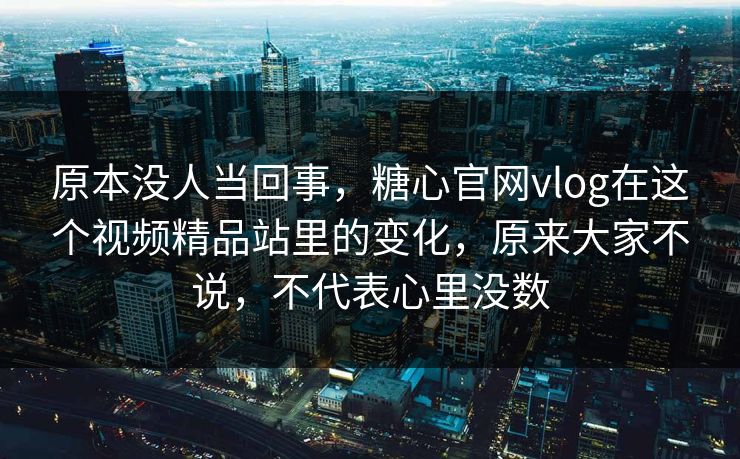 原本没人当回事，糖心官网vlog在这个视频精品站里的变化，原来大家不说，不代表心里没数