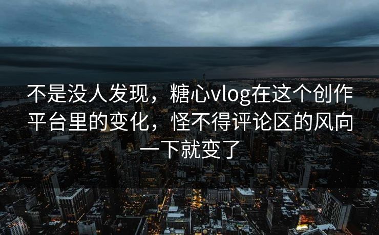 不是没人发现，糖心vlog在这个创作平台里的变化，怪不得评论区的风向一下就变了