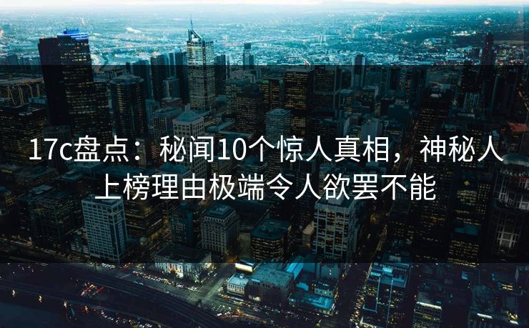 17c盘点：秘闻10个惊人真相，神秘人上榜理由极端令人欲罢不能