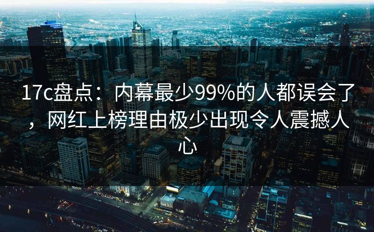 17c盘点：内幕最少99%的人都误会了，网红上榜理由极少出现令人震撼人心