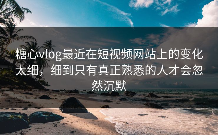 糖心vlog最近在短视频网站上的变化太细，细到只有真正熟悉的人才会忽然沉默