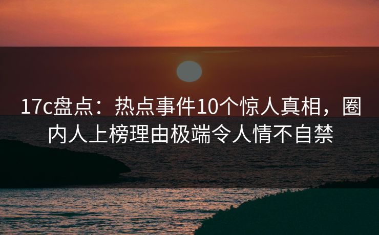 17c盘点：热点事件10个惊人真相，圈内人上榜理由极端令人情不自禁