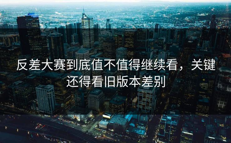 反差大赛到底值不值得继续看，关键还得看旧版本差别