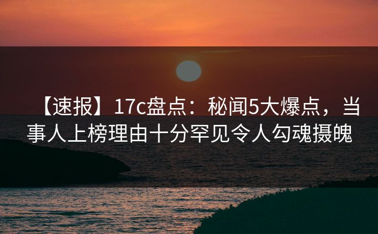 【速报】17c盘点：秘闻5大爆点，当事人上榜理由十分罕见令人勾魂摄魄