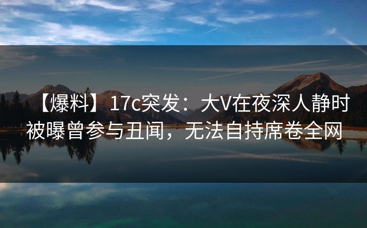 【爆料】17c突发：大V在夜深人静时被曝曾参与丑闻，无法自持席卷全网
