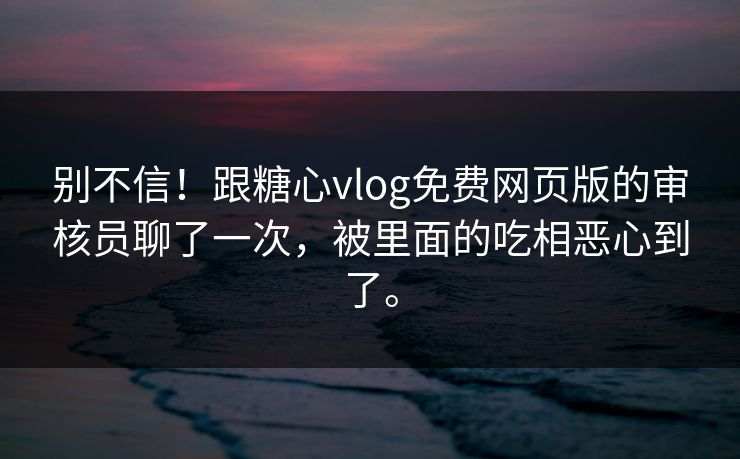 别不信！跟糖心vlog免费网页版的审核员聊了一次，被里面的吃相恶心到了。