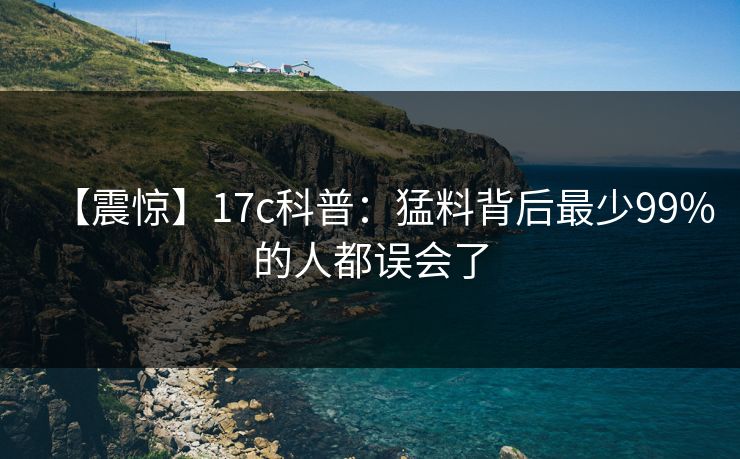 【震惊】17c科普：猛料背后最少99%的人都误会了
