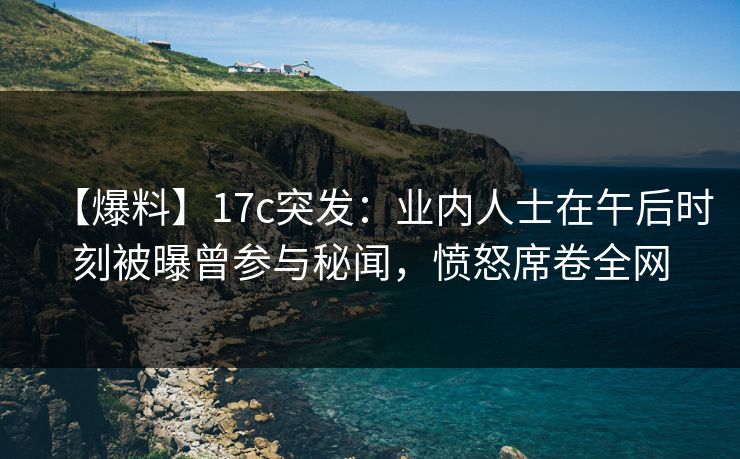 【爆料】17c突发：业内人士在午后时刻被曝曾参与秘闻，愤怒席卷全网