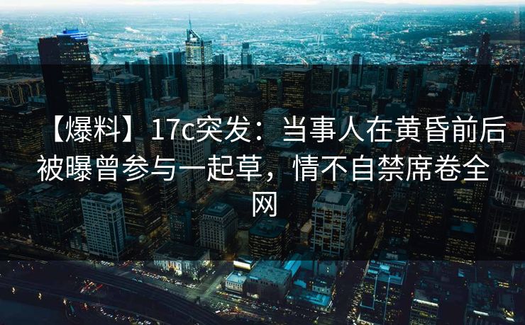 【爆料】17c突发：当事人在黄昏前后被曝曾参与一起草，情不自禁席卷全网