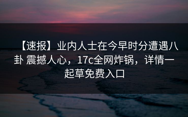 【速报】业内人士在今早时分遭遇八卦 震撼人心，17c全网炸锅，详情一起草免费入口