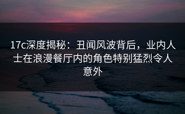 17c深度揭秘：丑闻风波背后，业内人士在浪漫餐厅内的角色特别猛烈令人意外