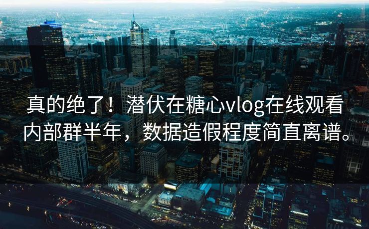真的绝了！潜伏在糖心vlog在线观看内部群半年，数据造假程度简直离谱。