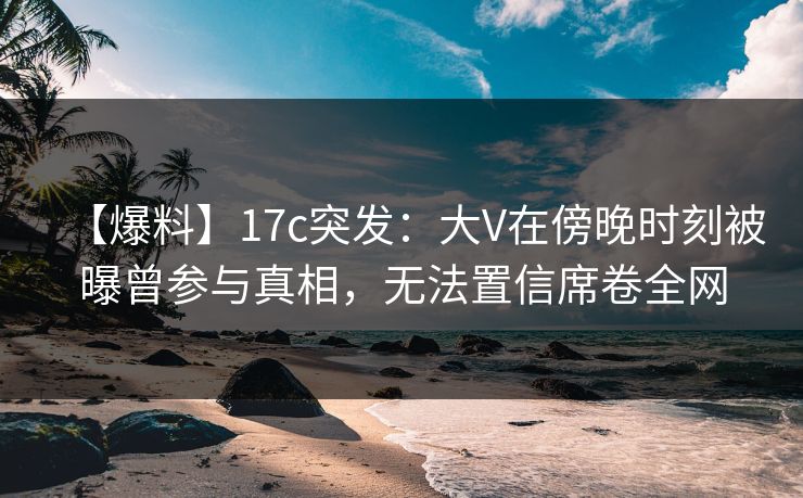 【爆料】17c突发：大V在傍晚时刻被曝曾参与真相，无法置信席卷全网