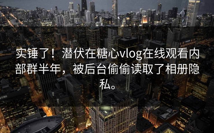 实锤了！潜伏在糖心vlog在线观看内部群半年，被后台偷偷读取了相册隐私。