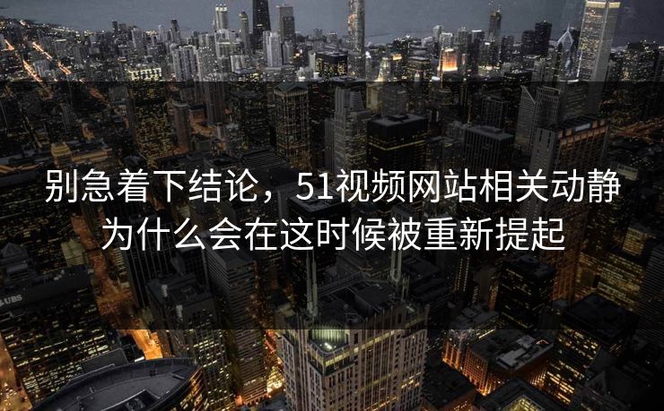 别急着下结论，51视频网站相关动静为什么会在这时候被重新提起