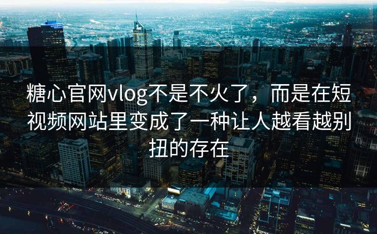 糖心官网vlog不是不火了，而是在短视频网站里变成了一种让人越看越别扭的存在