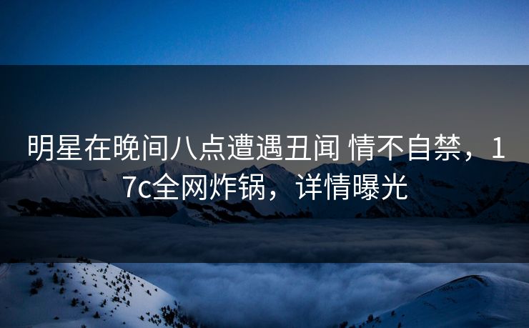 明星在晚间八点遭遇丑闻 情不自禁，17c全网炸锅，详情曝光