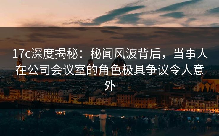 17c深度揭秘：秘闻风波背后，当事人在公司会议室的角色极具争议令人意外