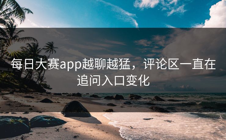 每日大赛app越聊越猛，评论区一直在追问入口变化