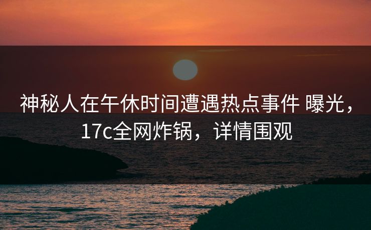 神秘人在午休时间遭遇热点事件 曝光，17c全网炸锅，详情围观