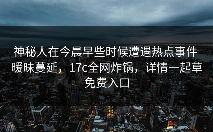 神秘人在今晨早些时候遭遇热点事件 暧昧蔓延，17c全网炸锅，详情一起草免费入口