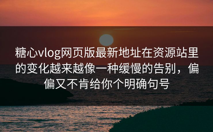 糖心vlog网页版最新地址在资源站里的变化越来越像一种缓慢的告别，偏偏又不肯给你个明确句号