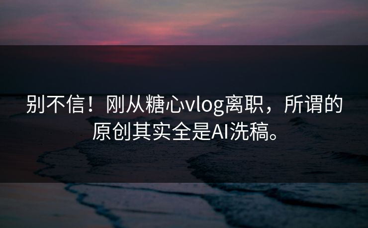 别不信！刚从糖心vlog离职，所谓的原创其实全是AI洗稿。