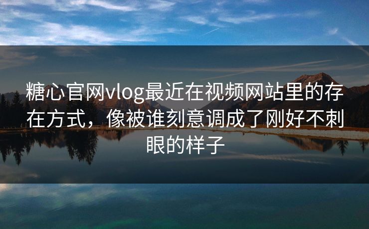 糖心官网vlog最近在视频网站里的存在方式，像被谁刻意调成了刚好不刺眼的样子