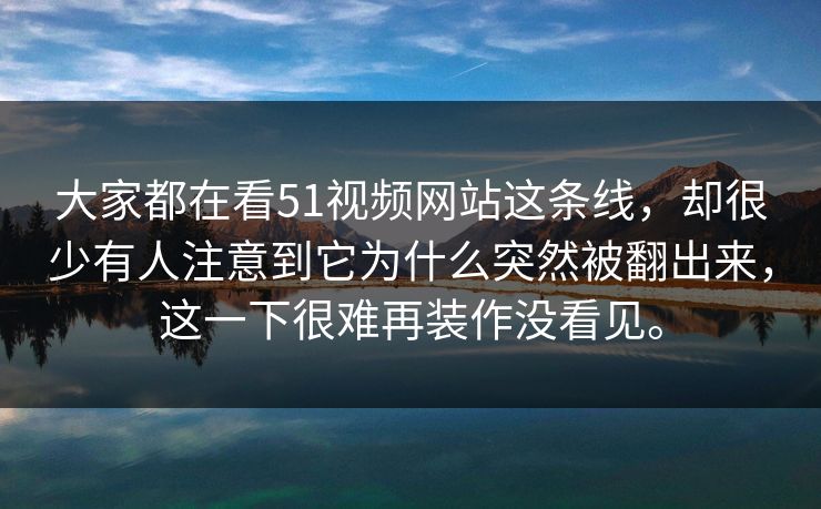 大家都在看51视频网站这条线，却很少有人注意到它为什么突然被翻出来，这一下很难再装作没看见。