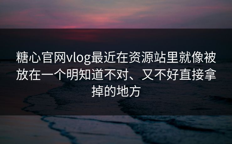 糖心官网vlog最近在资源站里就像被放在一个明知道不对、又不好直接拿掉的地方