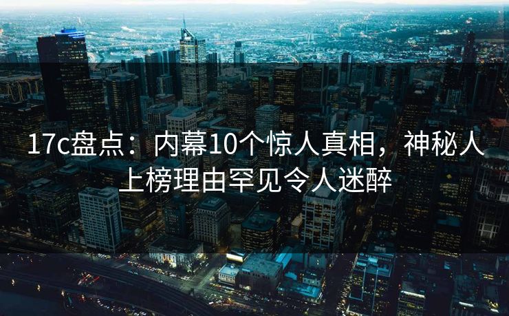17c盘点：内幕10个惊人真相，神秘人上榜理由罕见令人迷醉