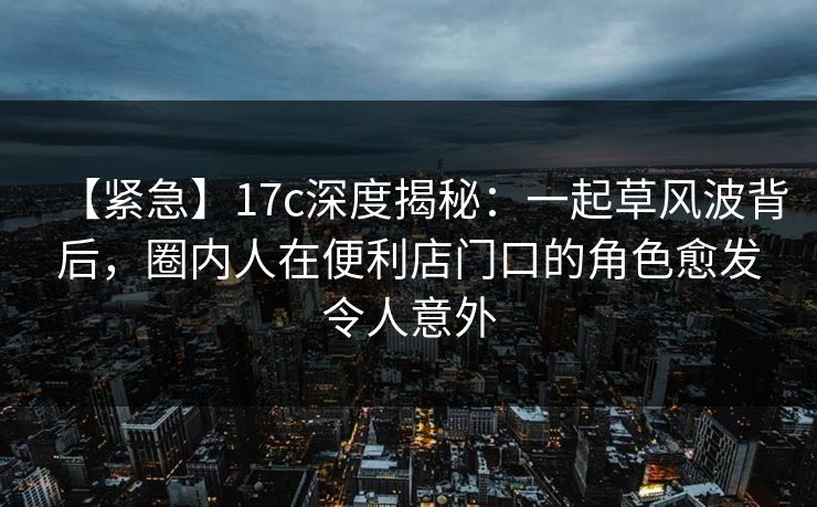【紧急】17c深度揭秘：一起草风波背后，圈内人在便利店门口的角色愈发令人意外