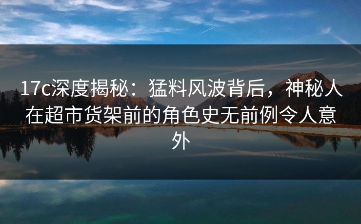 17c深度揭秘：猛料风波背后，神秘人在超市货架前的角色史无前例令人意外