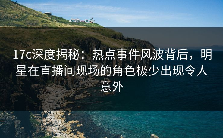 17c深度揭秘：热点事件风波背后，明星在直播间现场的角色极少出现令人意外