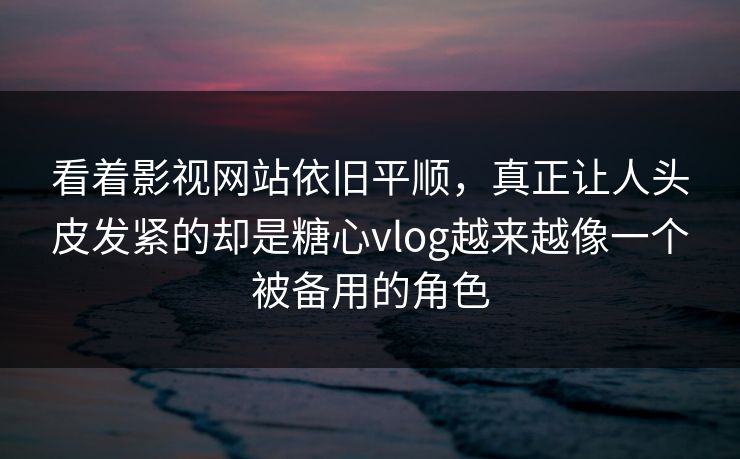看着影视网站依旧平顺，真正让人头皮发紧的却是糖心vlog越来越像一个被备用的角色