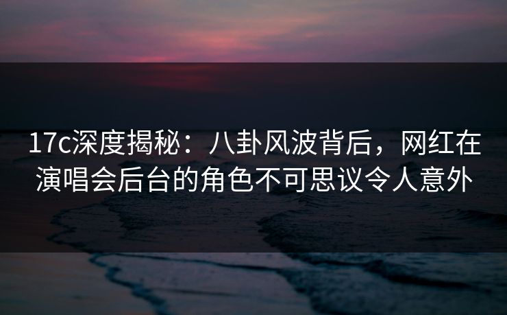 17c深度揭秘：八卦风波背后，网红在演唱会后台的角色不可思议令人意外